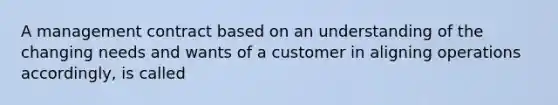 A management contract based on an understanding of the changing needs and wants of a customer in aligning operations accordingly, is called