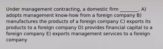 Under management contracting, a domestic firm ________. A) adopts management know-how from a foreign company B) manufactures the products of a foreign company C) exports its products to a foreign company D) provides financial capital to a foreign company E) exports management services to a foreign company