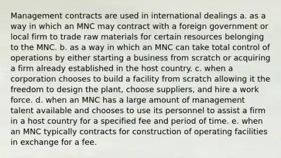 Management contracts are used in international dealings a. as a way in which an MNC may contract with a foreign government or local firm to trade raw materials for certain resources belonging to the MNC. b. as a way in which an MNC can take total control of operations by either starting a business from scratch or acquiring a firm already established in the host country. c. when a corporation chooses to build a facility from scratch allowing it the freedom to design the plant, choose suppliers, and hire a work force. d. when an MNC has a large amount of management talent available and chooses to use its personnel to assist a firm in a host country for a specified fee and period of time. e. when an MNC typically contracts for construction of operating facilities in exchange for a fee.