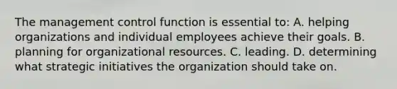 The management control function is essential to: A. helping organizations and individual employees achieve their goals. B. planning for organizational resources. C. leading. D. determining what strategic initiatives the organization should take on.