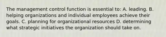 The management control function is essential to: A. leading. B. helping organizations and individual employees achieve their goals. C. planning for organizational resources D. determining what strategic initiatives the organization should take on.