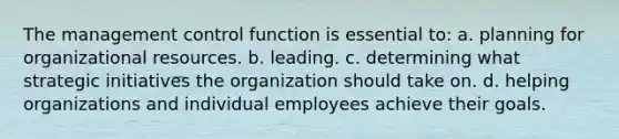 The management control function is essential to: a. planning for organizational resources. b. leading. c. determining what strategic initiatives the organization should take on. d. helping organizations and individual employees achieve their goals.