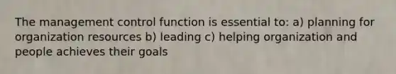 The management control function is essential to: a) planning for organization resources b) leading c) helping organization and people achieves their goals