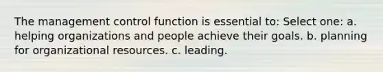 The management control function is essential to: Select one: a. helping organizations and people achieve their goals. b. planning for organizational resources. c. leading.