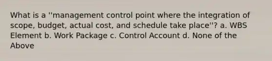 What is a ''management control point where the integration of scope, budget, actual cost, and schedule take place''? a. WBS Element b. Work Package c. Control Account d. None of the Above