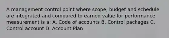 A management control point where scope, budget and schedule are integrated and compared to earned value for performance measurement is a: A. Code of accounts B. Control packages C. Control account D. Account Plan