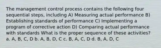 The management control process contains the following four sequential steps, including A) Measuring actual performance B) Establishing standards of performance C) Implementing a program of corrective action D) Comparing actual performance with standards What is the proper sequence of these activities? a. A, B, C, D b. A, B, D, C c. B, A, C, D d. B, A, D, C