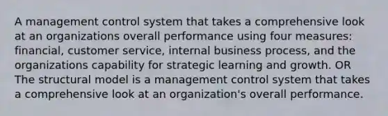 A management control system that takes a comprehensive look at an organizations overall performance using four measures: financial, customer service, internal business process, and the organizations capability for strategic learning and growth. OR The structural model is a management control system that takes a comprehensive look at an organization's overall performance.