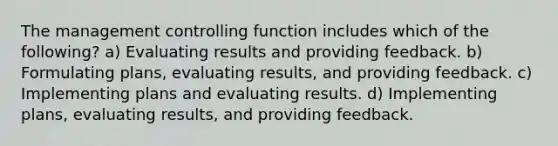 The management controlling function includes which of the following? a) Evaluating results and providing feedback. b) Formulating plans, evaluating results, and providing feedback. c) Implementing plans and evaluating results. d) Implementing plans, evaluating results, and providing feedback.