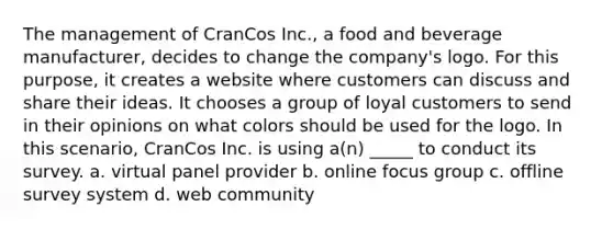 The management of CranCos Inc., a food and beverage manufacturer, decides to change the company's logo. For this purpose, it creates a website where customers can discuss and share their ideas. It chooses a group of loyal customers to send in their opinions on what colors should be used for the logo. In this scenario, CranCos Inc. is using a(n) _____ to conduct its survey. a. virtual panel provider b. online focus group c. offline survey system d. web community