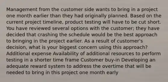 Management from the customer side wants to bring in a project one month earlier than they had originally planned. Based on the current project timeline, product testing will have to be cut short. You have reviewed several options with the customer; they have decided that crashing the schedule would be the best approach to bringing in the project earlier. As a result of customer's decision, what is your biggest concern using this approach? Additional expense Availability of additional resources to perform testing in a shorter time frame Customer buy-in Developing an adequate reward system to address the overtime that will be needed to bring in this project one month early