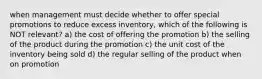 when management must decide whether to offer special promotions to reduce excess inventory, which of the following is NOT relevant? a) the cost of offering the promotion b) the selling of the product during the promotion c) the unit cost of the inventory being sold d) the regular selling of the product when on promotion