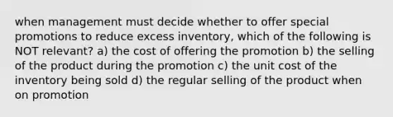 when management must decide whether to offer special promotions to reduce excess inventory, which of the following is NOT relevant? a) the cost of offering the promotion b) the selling of the product during the promotion c) the unit cost of the inventory being sold d) the regular selling of the product when on promotion