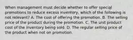 When management must decide whether to offer special promotions to reduce excess inventory, which of the following is not relevant? A. The cost of offering the promotion. B. The selling price of the product during the promotion. C. The unit product cost of the inventory being sold. D. The regular selling price of the product when not on promotion.