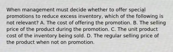 When management must decide whether to offer special promotions to reduce excess inventory, which of the following is not relevant? A. The cost of offering the promotion. B. The selling price of the product during the promotion. C. The unit product cost of the inventory being sold. D. The regular selling price of the product when not on promotion.