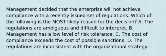 Management decided that the enterprise will not achieve compliance with a recently issued set of regulations. Which of the following is the MOST likely reason for the decision? A. The regulations are ambiguous and difficult to interpret. B. Management has a low level of risk tolerance. C. The cost of compliance exceeds the cost of possible sanctions. D. The regulations are inconsistent with the organizational strategy.