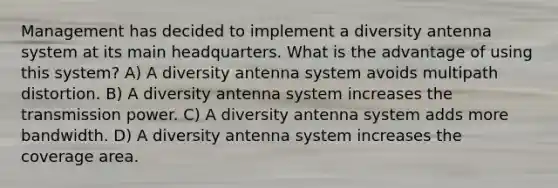 Management has decided to implement a diversity antenna system at its main headquarters. What is the advantage of using this system? A) A diversity antenna system avoids multipath distortion. B) A diversity antenna system increases the transmission power. C) A diversity antenna system adds more bandwidth. D) A diversity antenna system increases the coverage area.