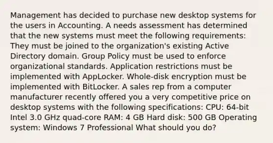 Management has decided to purchase new desktop systems for the users in Accounting. A needs assessment has determined that the new systems must meet the following requirements: They must be joined to the organization's existing Active Directory domain. Group Policy must be used to enforce organizational standards. Application restrictions must be implemented with AppLocker. Whole-disk encryption must be implemented with BitLocker. A sales rep from a computer manufacturer recently offered you a very competitive price on desktop systems with the following specifications: CPU: 64-bit Intel 3.0 GHz quad-core RAM: 4 GB Hard disk: 500 GB Operating system: Windows 7 Professional What should you do?