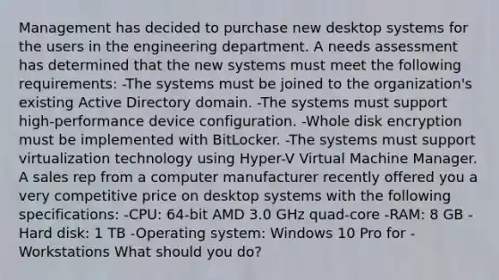 Management has decided to purchase new desktop systems for the users in the engineering department. A needs assessment has determined that the new systems must meet the following requirements: -The systems must be joined to the organization's existing Active Directory domain. -The systems must support high-performance device configuration. -Whole disk encryption must be implemented with BitLocker. -The systems must support virtualization technology using Hyper-V Virtual Machine Manager. A sales rep from a computer manufacturer recently offered you a very competitive price on desktop systems with the following specifications: -CPU: 64-bit AMD 3.0 GHz quad-core -RAM: 8 GB -Hard disk: 1 TB -Operating system: Windows 10 Pro for -Workstations What should you do?