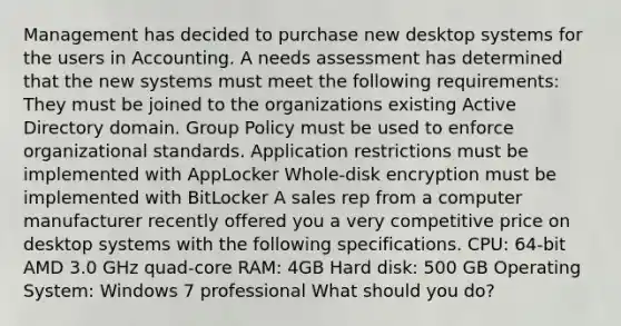 Management has decided to purchase new desktop systems for the users in Accounting. A needs assessment has determined that the new systems must meet the following requirements: They must be joined to the organizations existing Active Directory domain. Group Policy must be used to enforce organizational standards. Application restrictions must be implemented with AppLocker Whole-disk encryption must be implemented with BitLocker A sales rep from a computer manufacturer recently offered you a very competitive price on desktop systems with the following specifications. CPU: 64-bit AMD 3.0 GHz quad-core RAM: 4GB Hard disk: 500 GB Operating System: Windows 7 professional What should you do?