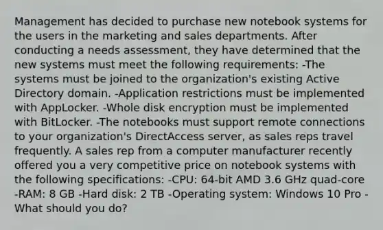 Management has decided to purchase new notebook systems for the users in the marketing and sales departments. After conducting a needs assessment, they have determined that the new systems must meet the following requirements: -The systems must be joined to the organization's existing Active Directory domain. -Application restrictions must be implemented with AppLocker. -Whole disk encryption must be implemented with BitLocker. -The notebooks must support remote connections to your organization's DirectAccess server, as sales reps travel frequently. A sales rep from a computer manufacturer recently offered you a very competitive price on notebook systems with the following specifications: -CPU: 64-bit AMD 3.6 GHz quad-core -RAM: 8 GB -Hard disk: 2 TB -Operating system: Windows 10 Pro -What should you do?