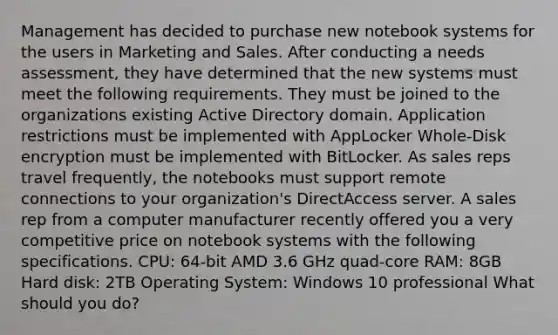 Management has decided to purchase new notebook systems for the users in Marketing and Sales. After conducting a needs assessment, they have determined that the new systems must meet the following requirements. They must be joined to the organizations existing Active Directory domain. Application restrictions must be implemented with AppLocker Whole-Disk encryption must be implemented with BitLocker. As sales reps travel frequently, the notebooks must support remote connections to your organization's DirectAccess server. A sales rep from a computer manufacturer recently offered you a very competitive price on notebook systems with the following specifications. CPU: 64-bit AMD 3.6 GHz quad-core RAM: 8GB Hard disk: 2TB Operating System: Windows 10 professional What should you do?