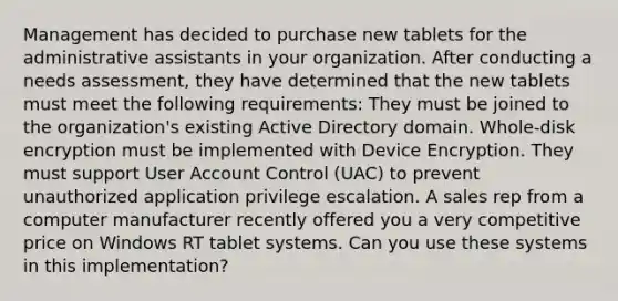 Management has decided to purchase new tablets for the administrative assistants in your organization. After conducting a needs assessment, they have determined that the new tablets must meet the following requirements: They must be joined to the organization's existing Active Directory domain. Whole-disk encryption must be implemented with Device Encryption. They must support User Account Control (UAC) to prevent unauthorized application privilege escalation. A sales rep from a computer manufacturer recently offered you a very competitive price on Windows RT tablet systems. Can you use these systems in this implementation?