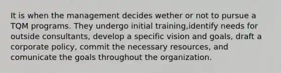 It is when the management decides wether or not to pursue a TQM programs. They undergo initial training,identify needs for outside consultants, develop a specific vision and goals, draft a corporate policy, commit the necessary resources, and comunicate the goals throughout the organization.