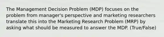 The Management Decision Problem (MDP) focuses on the problem from manager's perspective and marketing researchers translate this into the Marketing Research Problem (MRP) by asking what should be measured to answer the MDP. (True/False)