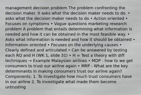 management decision problem The problem confronting the decision maker. It asks what the decision maker needs to do. • asks what the decision maker needs to do • Action oriented • Focuses on symptoms • Vague questions marketing research problem A problem that entails determining what information is needed and how it can be obtained in the most feasible way. • Asks what information is needed and how it should be obtained • Information oriented • Focuses on the underlying causes • Clearly defined and articulated • Can be answered by testing each RQ and H (WK 1, slide 31) • H = Test a theory with diff techniques → Example Malaysian airlines • MDP - how to we get consumers to trust our airline again • MRP - What are the key determinants in making consumers trust our airline again? Components: 1. To investigate how much trust consumers have in our airline 2. To investigate what made them become untrusting