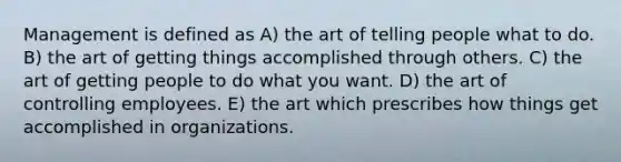 Management is defined as A) the art of telling people what to do. B) the art of getting things accomplished through others. C) the art of getting people to do what you want. D) the art of controlling employees. E) the art which prescribes how things get accomplished in organizations.