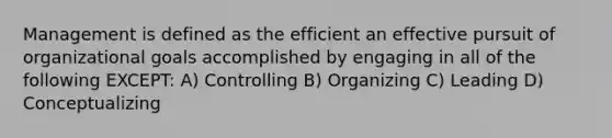 Management is defined as the efficient an effective pursuit of organizational goals accomplished by engaging in all of the following EXCEPT: A) Controlling B) Organizing C) Leading D) Conceptualizing