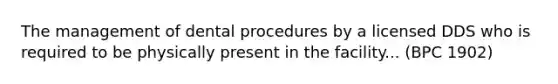 The management of dental procedures by a licensed DDS who is required to be physically present in the facility... (BPC 1902)