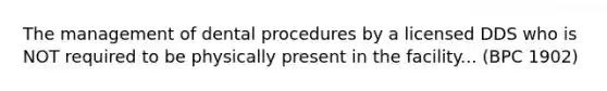 The management of dental procedures by a licensed DDS who is NOT required to be physically present in the facility... (BPC 1902)