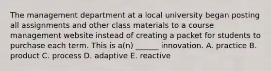 The management department at a local university began posting all assignments and other class materials to a course management website instead of creating a packet for students to purchase each term. This is a(n) ______ innovation. A. practice B. product C. process D. adaptive E. reactive