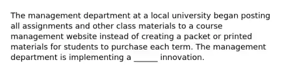 The management department at a local university began posting all assignments and other class materials to a course management website instead of creating a packet or printed materials for students to purchase each term. The management department is implementing a ______ innovation.