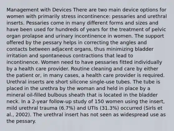 Management with Devices There are two main device options for women with primarily stress incontinence: pessaries and urethral inserts. Pessaries come in many different forms and sizes and have been used for hundreds of years for the treatment of pelvic organ prolapse and urinary incontinence in women. The support offered by the pessary helps in correcting the angles and contacts between adjacent organs, thus minimizing bladder irritation and spontaneous contractions that lead to incontinence. Women need to have pessaries fitted individually by a health care provider. Routine cleaning and care by either the patient or, in many cases, a health care provider is required. Urethral inserts are short silicone single-use tubes. The tube is placed in the urethra by the woman and held in place by a mineral oil-filled bulbous sheath that is located in the bladder neck. In a 2-year follow-up study of 150 women using the insert, mild urethral trauma (6.7%) and UTIs (31.3%) occurred (Sirls et al., 2002). The urethral insert has not seen as widespread use as the pessary.