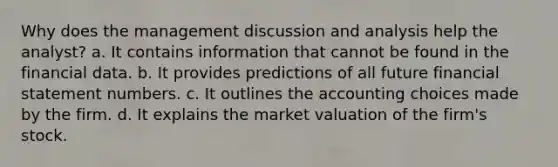 Why does the management discussion and analysis help the analyst? a. It contains information that cannot be found in the financial data. b. It provides predictions of all future financial statement numbers. c. It outlines the accounting choices made by the firm. d. It explains the market valuation of the firm's stock.