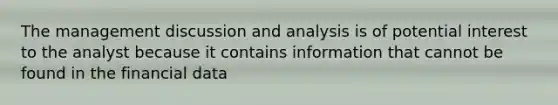 The management discussion and analysis is of potential interest to the analyst because it contains information that cannot be found in the financial data