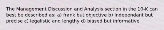 The Management Discussion and Analysis section in the 10-K can best be described as: a) frank but objective b) independant but precise c) legalistic and lengthy d) biased but informative