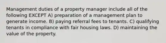 Management duties of a property manager include all of the following EXCEPT A) preparation of a management plan to generate income. B) paying referral fees to tenants. C) qualifying tenants in compliance with fair housing laws. D) maintaining the value of the property.