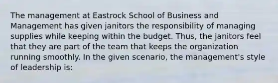 The management at Eastrock School of Business and Management has given janitors the responsibility of managing supplies while keeping within the budget. Thus, the janitors feel that they are part of the team that keeps the organization running smoothly. In the given scenario, the management's style of leadership is: