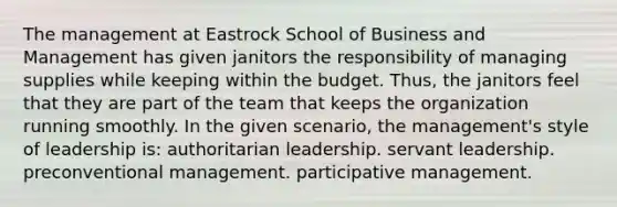 The management at Eastrock School of Business and Management has given janitors the responsibility of managing supplies while keeping within the budget. Thus, the janitors feel that they are part of the team that keeps the organization running smoothly. In the given scenario, the management's style of leadership is: authoritarian leadership. servant leadership. preconventional management. participative management.