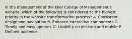 In the management of the Eller College of Management's website, which of the following is considered as the highest priority in the website transformation process? A. Consistent design and navigation B. Enhance interactive components C. Timely and easy updates D. Usability on desktop and mobile E. Defined audience