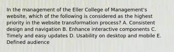 In the management of the Eller College of Management's website, which of the following is considered as the highest priority in the website transformation process? A. Consistent design and navigation B. Enhance interactive components C. Timely and easy updates D. Usability on desktop and mobile E. Defined audience