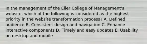 In the management of the Eller College of Management's website, which of the following is considered as the highest priority in the website transformation process? A. Defined audience B. Consistent design and navigation C. Enhance interactive components D. Timely and easy updates E. Usability on desktop and mobile