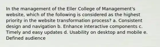 In the management of the Eller College of Management's website, which of the following is considered as the highest priority in the website transformation process? a. Consistent design and navigation b. Enhance interactive components c. Timely and easy updates d. Usability on desktop and mobile e. Defined audience