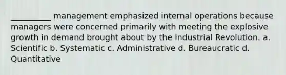 __________ management emphasized internal operations because managers were concerned primarily with meeting the explosive growth in demand brought about by the Industrial Revolution. a. Scientific b. Systematic c. Administrative d. Bureaucratic d. Quantitative