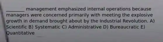 ________ management emphasized internal operations because managers were concerned primarily with meeting the explosive growth in demand brought about by the Industrial Revolution. A) Scientific B) Systematic C) Administrative D) Bureaucratic E) Quantitative