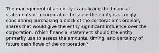 The management of an entity is analyzing the <a href='https://www.questionai.com/knowledge/kFBJaQCz4b-financial-statements' class='anchor-knowledge'>financial statements</a> of a corporation because the entity is strongly considering purchasing a block of the corporation's ordinary shares that would give the entity significant influence over the corporation. Which financial statement should the entity primarily use to assess the amounts, timing, and certainty of future cash flows of the corporation?